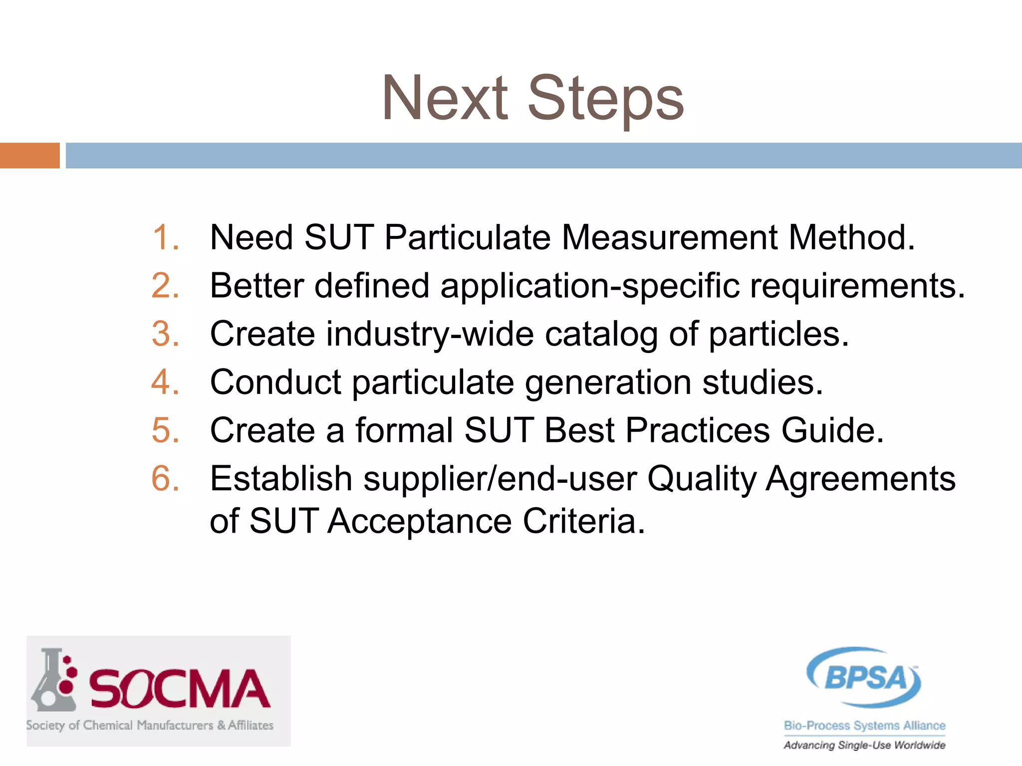 Next Steps
1. Need SUT Particulate Measurement Method.
2. Better defined application-specific requirements.
3. Create industry-wide catalog of particles.
4. Conduct particulate generation studies.
5. Create a formal SUT Best Practices Guide.
6. Establish supplier/end-user Quality Agreements
of SUT Acceptance Criteria.
 