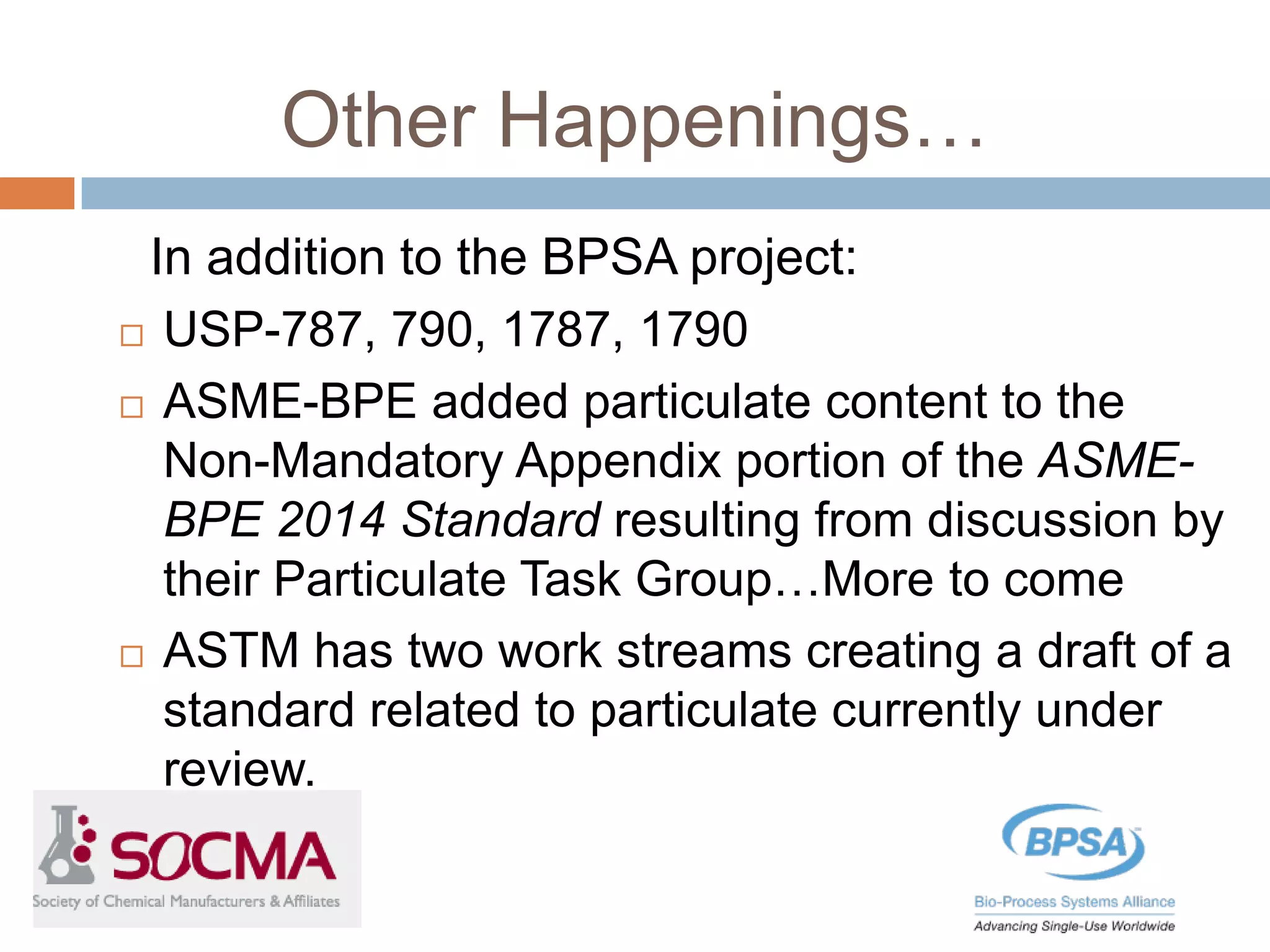 Other Happenings…
In addition to the BPSA project:
 USP-787, 790, 1787, 1790
 ASME-BPE added particulate content to the
Non-Mandatory Appendix portion of the ASME-
BPE 2014 Standard resulting from discussion by
their Particulate Task Group…More to come
 ASTM has two work streams creating a draft of a
standard related to particulate currently under
review.
 