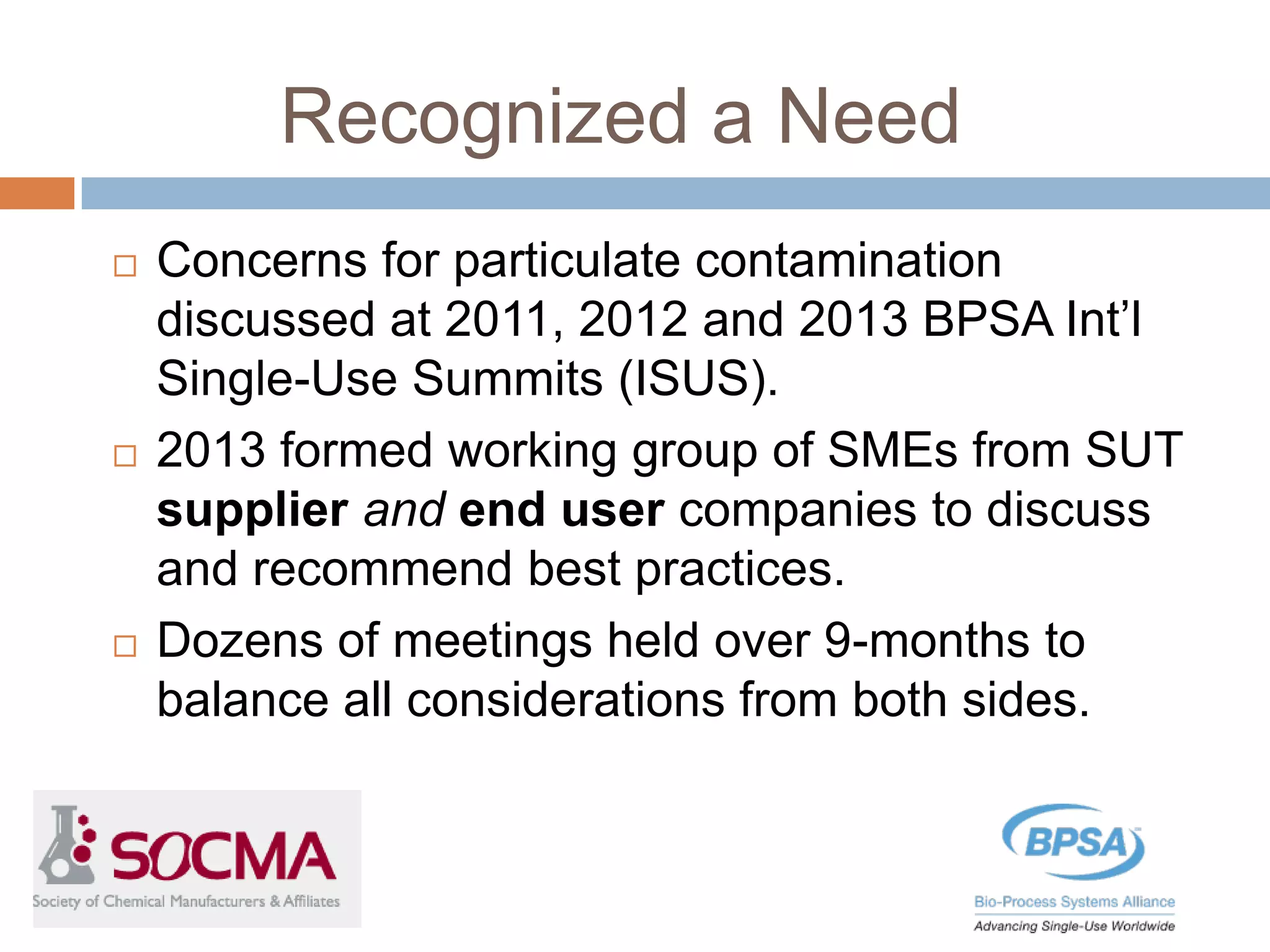 Recognized a Need
 Concerns for particulate contamination
discussed at 2011, 2012 and 2013 BPSA Int’l
Single-Use Summits (ISUS).
 2013 formed working group of SMEs from SUT
supplier and end user companies to discuss
and recommend best practices.
 Dozens of meetings held over 9-months to
balance all considerations from both sides.
 