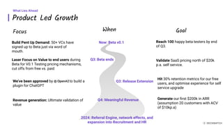 Product Led Growth
What Lies Ahead
Saturn
Build Pent Up Demand: 50+ VCs have
signed up to Beta just via word of
mouth.
Laser Focus on Value to end users during
Beta for V0.1 Testing pricing mechanisms,
cut offs from free vs. paid
We’ve been approved by to build a
plugin for ChatGPT
Now: Beta v0.1
Q3: Beta ends
Q3: Release Extension
Focus When Goal
Reach 100 happy beta testers by end
of Q3.
Validate SaaS pricing north of $20k
p.a. self service.
Hit 30% retention metrics for our free
users, and optimise experience for self
service upgrade
Q4: Meaningful Revenue
Revenue generation: Ultimate validation of
value
Generate our ﬁrst $200k in ARR
(assumption 20 customers with ACV
of $10kp.a)
2024: Referral Engine, network effects, and
expansion into Recruitment and HR
 