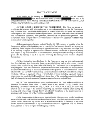 PROFFER AGREEMENT
With respect to the meeting of (“Client”) and his attorney,
with Assistant United States Attorney to be held at the
Office of the United States Attorney for the Southern District of New York on November 1, 2021
(“the meeting”), the following understandings exist:
(1) THIS IS NOT A COOPERATION AGREEMENT. The Client has agreed to
provide the Government with information, and to respond to questions, so that the Government
may evaluate Client’s information and responses in making prosecutive decisions. By receiving
Client’s proffer, the Government does not agree to make a motion on the Client’s behalf or to enter
into a cooperation agreement, plea agreement, immunity or non-prosecution agreement. The
Government makes no representation about the likelihood that any such agreement will be reached
in connection with this proffer.
(2) In any prosecution brought against Client by this Office, except as provided below the
Government will not offer in evidence on its case-in-chief, or in connection with any sentencing
proceeding for the purpose of determining an appropriate sentence, any statements made by Client
at the meeting, except (a) in a prosecution for false statements, obstruction of justice or perjury
with respect to any acts committed or statements made during or after the meeting or testimony
given after the meeting; or (b) if, at any time following the meeting, Client becomes a fugitive
from justice.
(3) Notwithstanding item (2) above: (a) the Government may use information derived
directly or indirectly from the meeting for the purpose of obtaining leads to other evidence, which
evidence may be used in any prosecution of Client by the Government; (b) in any prosecution
brought against Client, the Government may use statements made by Client at the meeting and all
evidence obtained directly or indirectly therefrom for the purpose of cross-examination should
Client testify; and (c) the Government may also use statements made by Client at the meeting to
rebut any evidence or arguments offered by or on behalf of Client (including arguments made or
issues raised sua sponte by the District Court) at any stage of the criminal prosecution (including
bail, all phases of trial, and sentencing) in any prosecution brought against Client.
(4) The Client understands and agrees that in the event the Client seeks to qualify for a
reduction in sentence under Title 18, United States Code, Section 3553(f), United States
Sentencing Guidelines, Sections 2D1.1(b)(18) or 5C1.2, or Fed. R. Crim. P. 35(b), the Office may
offer or use at any stage of the criminal proceeding any statement made by Client during the
meeting, and all evidence obtained directly or indirectly therefrom, to the extent such use is
consistent with Section 402 of the First Step Act of 2018.
(5) To the extent that the Government is entitled under this Agreement to offer in evidence
any statements made by Client or leads obtained therefrom, Client shall assert no claim under the
United States Constitution, any statute, Rule 410 of the Federal Rules of Evidence, or any other
federal rule that such statements or any leads therefrom should be suppressed. It is the intent of
this Agreement to waive all rights in the foregoing respects.
 