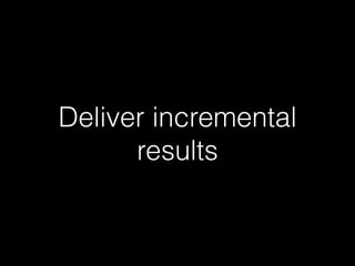 Deliver incremental
results
 