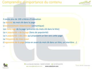 Tous droits réservés
Il existe plus de 100 critères d’indexation
La densité du mot clé dans la page
L’environnement rédactionnel (sémantique)
Les meta tags de la page (présence du mots clé dans le titre)
La « popularité » de la page (liens de popularité)
La « popularité » des sites qui proposent un lien vers cette page
La fréquence de mise à jour
L’ergonomie de la page (mise en avant du mot clé dans un titre, un intertitre …)
…
Comprendre d’importance du contenu
 