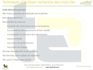 Tous droits réservés
Cette démarche permet :
•De mieux connaître les habitudes de recherche
dans divers domaines
•De prendre du recul sur
•L’intérêt des internautes et leur formulation
•La pertinence des expressions et leur variété
•La faisabilité en fonction des informations
concurrentielles
•Les zones de performances
•Les pistes de progrès
•De fixer des objectifs et des priorités
•De faire des choix rapides de rédaction
•De suivre l’impact des actions
Techniques d’écriture: recherche des mots clés
 