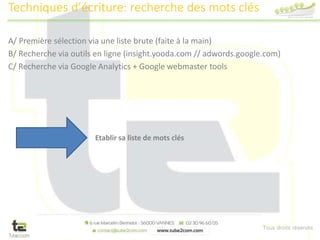 Tous droits réservés
A/ Première sélection via une liste brute (faite à la main)
B/ Recherche via outils en ligne (insight.yooda.com // adwords.google.com)
C/ Recherche via Google Analytics + Google webmaster tools
Techniques d’écriture: recherche des mots clés
Etablir sa liste de mots clés
 