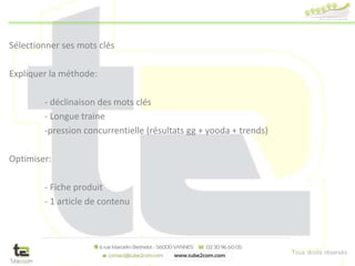 Tous droits réservés
Sélectionner ses mots clés
Expliquer la méthode:
- déclinaison des mots clés
- Longue traine
-pression concurrentielle (résultats gg + yooda + trends)
Optimiser:
- Fiche produit
- 1 article de contenu
 