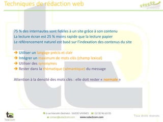 Tous droits réservés
75 % des internautes sont fidèles à un site grâce à son contenu
La lecture écran est 25 % moins rapide que la lecture papier
Le référencement naturel est basé sur l’indexation des contenus du site
 Utiliser un langage précis et clair
 Intégrer un maximum de mots clés (champ lexical)
 Utiliser des synonymes
 Rester dans la thématique (sémantique) du message
Attention à la densité des mots clés : elle doit rester « normale »
Techniques de rédaction web
 