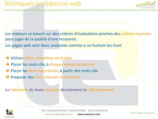Tous droits réservés
Les moteurs se basent sur des critères d'évaluations proches des critères humains
pour juger de la qualité d'une ressource.
Les pages web sont donc analysées comme si un humain les lisait.
 Utiliser titres, intertitres et chapôs
 Placer les mots clés à chaque niveau de lecture
 Placer les liens hypertextes à partir des mots clés
 Proposer des liens internes et externes
La hiérarchie du texte impacte directement le référencement.
Techniques de rédaction web
 