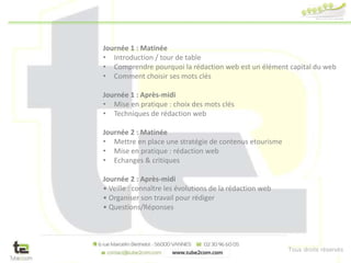 Tous droits réservés
Journée 1 : Matinée
• Introduction / tour de table
• Comprendre pourquoi la rédaction web est un élément capital du web
• Comment choisir ses mots clés
Journée 1 : Après-midi
• Mise en pratique : choix des mots clés
• Techniques de rédaction web
Journée 2 : Matinée
• Mettre en place une stratégie de contenus etourisme
• Mise en pratique : rédaction web
• Echanges & critiques
Journée 2 : Après-midi
• Veille : connaître les évolutions de la rédaction web
• Organiser son travail pour rédiger
• Questions/Réponses
 