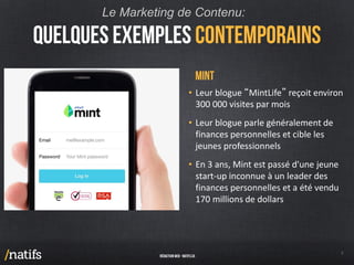 • Leur blogue “MintLife” reçoit environ
300 000 visites par mois
• Leur blogue parle généralement de
finances personnelles et cible les
jeunes professionnels
• En 3 ans, Mint est passé d'une jeune
start-up inconnue à un leader des
finances personnelles et a été vendu
170 millions de dollars
Le Marketing de Contenu:
 