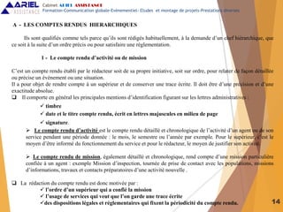 14
A - LES COMPTES RENDUS HIERARCHIQUES
Ils sont qualifiés comme tels parce qu’ils sont rédigés habituellement, à la demande d’un chef hiérarchique, que
ce soit à la suite d’un ordre précis ou pour satisfaire une réglementation.
1 - Le compte rendu d’activité ou de mission
C’est un compte rendu établi par le rédacteur soit de sa propre initiative, soit sur ordre, pour relater de façon détaillée
ou précise un évènement ou une situation.
Il a pour objet de rendre compte à un supérieur et de conserver une trace écrite. Il doit être d’une précision et d’une
exactitude absolue.
 Il comporte en général les principales mentions d’identification figurant sur les lettres administratives :
 timbre
 date et le titre compte rendu, écrit en lettres majuscules en milieu de page
 signature.
 Le compte rendu d’activité est le compte rendu détaillé et chronologique de l’activité d’un agent ou de son
service pendant une période donnée : le mois, le semestre ou l’année par exemple. Pour le supérieur, c’est le
moyen d’être informé du fonctionnement du service et pour le rédacteur, le moyen de justifier son activité.
 Le compte rendu de mission, également détaillé et chronologique, rend compte d’une mission particulière
confiée à un agent : exemple Mission d’inspection, tournée de prise de contact avec les populations, missions
d’informations, travaux et contacts préparatoires d’une activité nouvelle .
 La rédaction du compte rendu est donc motivée par :
 l’ordre d’un supérieur qui a confié la mission
 l’usage de services qui veut que l’on garde une trace écrite
des dispositions légales et réglementaires qui fixent la périodicité du compte rendu.
Cabinet ARIEL ASSISTANCE
Formation-Communication globale-Evènementiel- Etudes et montage de projets-Prestations diverses
 
