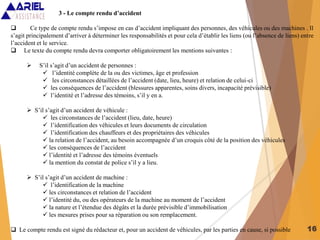 16
3 - Le compte rendu d’accident
 Ce type de compte rendu s’impose en cas d’accident impliquant des personnes, des véhicules ou des machines . Il
s’agit principalement d’arriver à déterminer les responsabilités et pour cela d’établir les liens (ou l’absence de liens) entre
l’accident et le service.
 Le texte du compte rendu devra comporter obligatoirement les mentions suivantes :
 S’il s’agit d’un accident de personnes :
 l’identité complète de la ou des victimes, âge et profession
 les circonstances détaillées de l’accident (date, lieu, heure) et relation de celui-ci
 les conséquences de l’accident (blessures apparentes, soins divers, incapacité prévisible)
 l’identité et l’adresse des témoins, s’il y en a.
 S’il s’agit d’un accident de véhicule :
 les circonstances de l’accident (lieu, date, heure)
 l’identification des véhicules et leurs documents de circulation
 l’identification des chauffeurs et des propriétaires des véhicules
 la relation de l’accident, au besoin accompagnée d’un croquis côté de la position des véhicules
 les conséquences de l’accident
 l’identité et l’adresse des témoins éventuels
 la mention du constat de police s’il y a lieu.
 S’il s’agit d’un accident de machine :
 l’identification de la machine
 les circonstances et relation de l’accident
 l’identité du, ou des opérateurs de la machine au moment de l’accident
 la nature et l’étendue des dégâts et la durée prévisible d’immobilisation
 les mesures prises pour sa réparation ou son remplacement.
 Le compte rendu est signé du rédacteur et, pour un accident de véhicules, par les parties en cause, si possible
 