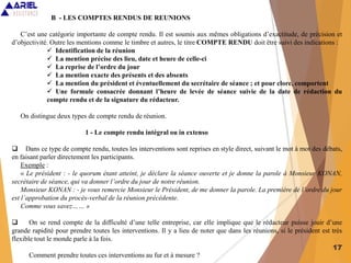 17
B - LES COMPTES RENDUS DE REUNIONS
C’est une catégorie importante de compte rendu. Il est soumis aux mêmes obligations d’exactitude, de précision et
d’objectivité. Outre les mentions comme le timbre et autres, le titre COMPTE RENDU doit être suivi des indications :
 Identification de la réunion
 La mention précise des lieu, date et heure de celle-ci
 La reprise de l’ordre du jour
 La mention exacte des présents et des absents
 La mention du président et éventuellement du secrétaire de séance ; et pour clore, comportent
 Une formule consacrée donnant l’heure de levée de séance suivie de la date de rédaction du
compte rendu et de la signature du rédacteur.
On distingue deux types de compte rendu de réunion.
1 - Le compte rendu intégral ou in extenso
 Dans ce type de compte rendu, toutes les interventions sont reprises en style direct, suivant le mot à mot des débats,
en faisant parler directement les participants.
Exemple :
« Le président : - le quorum étant atteint, je déclare la séance ouverte et je donne la parole à Monsieur KONAN,
secrétaire de séance, qui va donner l’ordre du jour de notre réunion.
Monsieur KONAN : - je vous remercie Monsieur le Président, de me donner la parole. La première de l’ordre du jour
est l’approbation du procès-verbal de la réunion précédente.
Comme vous savez…… »
 On se rend compte de la difficulté d’une telle entreprise, car elle implique que le rédacteur puisse jouir d’une
grande rapidité pour prendre toutes les interventions. Il y a lieu de noter que dans les réunions, si le président est très
flexible tout le monde parle à la fois.
Comment prendre toutes ces interventions au fur et à mesure ?
 
