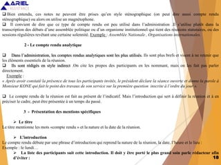 18
 Bien entendu, ces notes ne peuvent être prises qu’en style sténographique (on peut dire aussi compte rendu
sténographique) ou alors on utilise un magnétophone.
 Il convient de dire que ce type de compte rendu est peu utilisé dans l’administration .Il s’utilise plutôt dans la
transcription des débats d’une assemblée politique ou d’un organisme institutionnel qui tient des réunions statutaires, ou des
sessions régulières revêtant une certaine solennité. Exemple : Assemblée Nationale , Organisations internationales.
2 - Le compte rendu analytique
 Dans l’administration, les comptes rendus analytiques sont les plus utilisés. Ils sont plus brefs et visent à ne retenir que
les éléments essentiels de la réunion.
 Ils sont rédigés en style indirect .On cite les propos des participants en les nommant, mais on les fait pas parler
directement.
Exemple :
« Après avoir constaté la présence de tous les participants invités, le président déclare la séance ouverte et donne la parole à
Monsieur KONE qui fait le point des travaux de son service sur la première question inscrite à l’ordre du jour ».
 Le compte rendu de la réunion est fait au présent de l’indicatif. Mais l’introduction qui sert à définir la réunion et à en
préciser le cadre, peut être présentée à un temps du passé.
3 - Présentation des mentions spécifiques
 Le titre
Le titre mentionne les mots «compte rendu » et la nature et la date de la réunion.
 L’introduction
Le compte rendu débute par une phrase d’introduction qui reprend la nature de la réunion, la date, l’heure et le lieu :
Exemple : le lundi…
 La liste des participants suit cette introduction. Il doit y être porté le plus grand soin parle rédacteur afin
d’éviter :
 