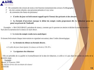 19
 De commettre des erreurs de noms et de fonction (notamment des erreurs d’orthographe)
 de citer comme absente, une personne présente et vice versa
 de commettre des fautes de préséance
 L’ordre du jour est brièvement rappelé après l’énoncé des présents et des absents.
 La formule d’ouverture marque le début du compte rendu proprement dit. Le rédacteur passe du
passé au présent de l’indicatif.
Exemples : « Mr COULIBALY, président de séance, constate que le quorum est atteint et déclare la séance ouverte »
Suit alors la narration de la séance en style direct.
 Le texte du compte rendu (sera analytique)
Il résume brièvement chaque intervention en signalant son auteur, dans l’ordre chronologique.
 La formule de clôture ou formule directe.
« L’ordre du jour étant épuisé, la séance est levée à 11h 30 »
 La signature du rédacteur
Elle est précédée de sa qualité et éventuellement de la date de rédaction, si celle-ci n’a pas déjà été portée en entête de la
première page.
Exemple :
Bouna, le 9 janvier 1988
Le chef de service du secrétaire de séance
A TOURE
 