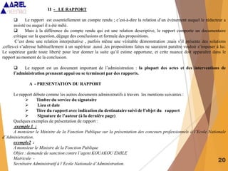 20
II - LE RAPPORT
 Le rapport est essentiellement un compte rendu ; c’est-à-dire la relation d’un événement auquel le rédacteur a
assisté ou auquel il a été mêlé.
 Mais à la différence du compte rendu qui est une relation descriptive, le rapport comporte un documentaire
critique sur la question, dégage des conclusions et formule des propositions.
C’est donc une relation interprétative , parfois même une véritable démonstration ;mais s’il présente des solutions
,celles-ci s’adresse habituellement à un supérieur .aussi ,les propositions faites ne sauraient paraître vouloir s’imposer à lui.
Le supérieur garde toute liberté pour leur donner la suite qu’il estime opportune, et cette nuance doit apparaître dans le
rapport au moment de la conclusion.
 Le rapport est un document important de l’administration : la plupart des actes et des interventions de
l’administration prennent appui ou se terminent par des rapports.
A - PRESENTATION DU RAPPORT
Le rapport débute comme les autres documents administratifs à travers les mentions suivantes :
 Timbre du service du signataire
 Lieu et date
 Titre du rapport avec indication du destinataire suivi de l’objet du rapport
 Signature de l’auteur (à la dernière page)
Quelques exemples de présentation de rapport :
exemple 1 :
A monsieur le Ministre de la Fonction Publique sur la présentation des concours professionnels à l’Ecole Nationale
d’Administration.
exemple2 :
A monsieur le Ministre de la Fonction Publique
Objet : demande de sanction contre l’agent KOUAKOU EMILE
Matricule -
Secrétaire Administratif à l’Ecole Nationale d’Administration.
 