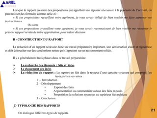 21
Lorsque le rapport présente des propositions qui appellent une réponse nécessaire à la poursuite de l’activité, on
peut utiliser des formules comme celle-ci :
« Si ces propositions recueillent votre agrément, je vous serais obligé de bien vouloir me faire parvenir vos
instructions »
Ou alors
« Si ces propositions recueillent votre agrément, je vous serais reconnaissant de bien vouloir me retourner le
présent rapport revêtu de votre approbation, pour valoir décision
B - CONSTRUCTION DU RAPPORT
La rédaction d’un rapport nécessite donc un travail préparatoire important, une construction claire et rigoureuse
et doit déboucher sur des conclusions nettes qui s’appuient sur un raisonnement solide .
Il y a généralement trois phases dans ce travail préparatoire.
 La recherche des éléments : faits et idées
 Le classement des idées
 La rédaction du rapport : Le rapport est fait dans le respect d’une certaine structure qui comprend les
trois parties suivantes :
1 - Introduction
2 - Développement
• Exposé des faits
• Argumentation ou commentaire autour des faits exposés
• Proposition de solutions soumises au supérieur hiérarchique
3 - Conclusion
C- TYPOLOGIE DES RAPPORTS
On distingue différents types de rapports.
 