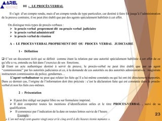 23
III - LE PROCÈS VERBAL
Il s’agit d’un compte rendu, mais d’un compte rendu de type particulier, car destiné à faire foi jusqu’à l’administration
de la preuve contraire, il ne peut être établi que par des agents spécialement habilités à cet effet.
On distingue trois types de procès-verbaux :
 le procès verbal proprement dit ou procès verbal judiciaire
 le procès verbal administratif
 le procès verbal de réunion
A - LE PROCES VERBAL PROPREMENT DIT OU PROCES VERBAL JUDICIAIRE
1 - Définition
 C’est un document écrit qui se définit comme étant la relation par une autorité spécialement habilitée à cet effet de ce
qu’elle a vu, entendu ou fait dans l’exercice de ses fonctions.
 Etant un acte authentique destiné à servir de preuve, le procès-verbal ne peut être établi que par un agent
‘‘commissionné’’ par les autorités judiciaires et ce, à la demande de ces autorités ou des autorités administratives : magistrats
instructeurs commissaires de police, gendarmes…
L’agent verbalisateur ne peut que relater les faits qu’il a lui-même constatés ou qui lui ont été directement rapportés.
Dans ce dernier cas, l’origine de l’information doit être précisée : c’est la déclaration faite qui est constatée dans le procès-
verbal et non les faits eux-mêmes.
2 - Présentation
 Il peut être rédigé sur papier libre ou sur formulaire imprimé.
 Il doit comporter toutes les mentions d’identification utiles et le titre PROCES-VERBAL , suivi de sa
qualification.
 Il commence par l’indication de la date en toutes lettres suivie de l’heure.
Exemple :
« L’an mil neuf cent quatre vingt onze et le cinq avril à dix heures trente minutes ».
 