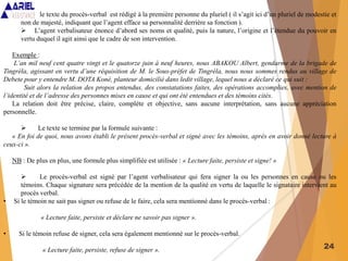 24
 le texte du procès-verbal est rédigé à la première personne du pluriel ( il s’agit ici d’un pluriel de modestie et
non de majesté, indiquant que l’agent efface sa personnalité derrière sa fonction ).
 L’agent verbalisateur énonce d’abord ses noms et qualité, puis la nature, l’origine et l’étendue du pouvoir en
vertu duquel il agit ainsi que le cadre de son intervention.
Exemple :
L’an mil neuf cent quatre vingt et le quatorze juin à neuf heures, nous ABAKOU Albert, gendarme de la brigade de
Tingréla, agissant en vertu d’une réquisition de M. le Sous-préfet de Tingréla, nous nous sommes rendus au village de
Debete pour y entendre M. DOTA Koné, planteur domicilié dans ledit village, lequel nous a déclaré ce qui suit :
Suit alors la relation des propos entendus, des constatations faites, des opérations accomplies, avec mention de
l’identité et de l’adresse des personnes mises en cause et qui ont été entendues et des témoins cités.
La relation doit être précise, claire, complète et objective, sans aucune interprétation, sans aucune appréciation
personnelle.
 Le texte se termine par la formule suivante :
« En foi de quoi, nous avons établi le présent procès-verbal et signé avec les témoins, après en avoir donné lecture à
ceux-ci ».
NB : De plus en plus, une formule plus simplifiée est utilisée : « Lecture faite, persiste et signe! »
 Le procès-verbal est signé par l’agent verbalisateur qui fera signer la ou les personnes en cause ou les
témoins. Chaque signature sera précédée de la mention de la qualité en vertu de laquelle le signataire intervient au
procès verbal.
• Si le témoin ne sait pas signer ou refuse de le faire, cela sera mentionné dans le procès-verbal :
« Lecture faite, persiste et déclare ne savoir pas signer ».
• Si le témoin refuse de signer, cela sera également mentionné sur le procès-verbal.
« Lecture faite, persiste, refuse de signer ».
 