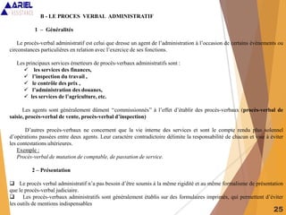 25
B - LE PROCES VERBAL ADMINISTRATIF
1 – Généralités
Le procès-verbal administratif est celui que dresse un agent de l’administration à l’occasion de certains évènements ou
circonstances particulières en relation avec l’exercice de ses fonctions.
Les principaux services émetteurs de procès-verbaux administratifs sont :
 les services des finances,
 l’inspection du travail ,
 le contrôle des prix ,
 l’administration des douanes,
 les services de l’agriculture, etc.
Les agents sont généralement dûment ‘‘commissionnés’’ à l’effet d’établir des procès-verbaux (procès-verbal de
saisie, procès-verbal de vente, procès-verbal d’inspection)
D’autres procès-verbaux ne concernent que la vie interne des services et sont le compte rendu plus solennel
d’opérations passées entre deux agents. Leur caractère contradictoire délimite la responsabilité de chacun et vise à éviter
les contestations ultérieures.
Exemple :
Procès-verbal de mutation de comptable, de passation de service.
2 – Présentation
 Le procès verbal administratif n’a pas besoin d’être soumis à la même rigidité et au même formalisme de présentation
que le procès-verbal judiciaire.
 Les procès-verbaux administratifs sont généralement établis sur des formulaires imprimés, qui permettent d’éviter
les outils de mentions indispensables
 