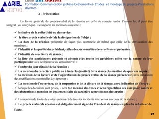 2 - Présentation
La forme générale du procès-verbal de la réunion est celle du compte rendu. Comme lui, il peut être
intégral ou analytique. Il comporte les mentions suivantes :
 le timbre de la collectivité ou du service
 le titre procès verbal suivi de la désignation de l’objet ;
 La date de la réunion présentée de façon plus solennelle de même que celle de la convocation des
membres ;
 l’identité et la qualité du président, celles des personnalités éventuellement présentes ;
 l’identité du secrétaire de séance ;
 la liste des participants présents et absents avec toutes les précisions utiles sur la nature de leur
participation (voix délibérative ou consultative) ;
 l’ordre du jour détaillé de la réunion ;
 La mention du caractère public ou à huis clos (motivé) de la séance ;la mention du quorum requis ;
 la mention de la lecture et de l’approbation du procès verbal de la séance précédente, avec indication
des rectifications éventuelles à y apporter ;
 La mention de l’ouverture, de la suspension et de la clôture de la séance, avec indication de l’heure ;
 lorsque les décisions sont prises, il sera fait mention des votes avec la répartition des voix pour, contre et
des abstentions ; mention est également faite du caractère secret ou non du scrutin ;
 La mention de toutes les interventions et de tous les incidents intervenus au cours de la séance ;
 Le procès verbal de réunion est obligatoirement signé du Président de séance en plus du rédacteur de
l’acte.
Cabinet ARIEL ASSISTANCE
Formation-Communication globale-Evènementiel- Etudes et montage de projets-Prestations
diverses
27
 