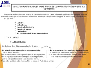 29
REDACTION ADMINISTRATIVE ET DIVERS MOYENS DE COMMUNICATION ECRITE UTILISÉS PAR
L’ENTREPRISE
L’entreprise utilise plusieurs moyens de communication écrite pour informer le public et communiquer avec son
personnel. Outre que les documents d’information interne ( le compte rendu, le rapport, le procès verbal) cités plus haut ,
Il s’agit aussi :
 La lettre
 Le bordereau
 La note administrative
 La note de service
 La circulaire
 La convocation - L’avis -Le communiqué
I - LA LETTRE
A - GENERALITES
On distingue deux (2) grandes catégories de lettres :
* La lettre à forme personnelle ou lettre personnelle. * La lettre entre services ou « lettre administrative»
C’est la lettre adressée : c’ est celle qui est adressée par un service administratif
• par un fonctionnaire à son supérieur pour un motif personnel. à un autre service administratif relevant d’un même
• par un supérieur à un subordonné pour un motif personnel. Etat ou d’une même structure administrative.
• par un service administratif à une personne privée.
C’est enfin les lettres à des personnalités en marge de l’activité de service.
 