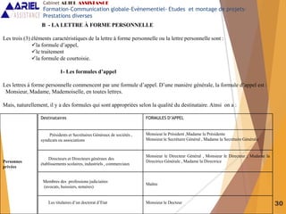 30
B - LA LETTRE À FORME PERSONNELLE
Les trois (3) éléments caractéristiques de la lettre à forme personnelle ou la lettre personnelle sont :
la formule d’appel,
le traitement
la formule de courtoisie.
1- Les formules d’appel
Les lettres à forme personnelle commencent par une formule d’appel. D’une manière générale, la formule d’appel est :
Monsieur, Madame, Mademoiselle, en toutes lettres.
Mais, naturellement, il y a des formules qui sont appropriées selon la qualité du destinataire. Ainsi on a :
Destinataires FORMULES D’APPEL
Présidents et Secrétaires Généraux de sociétés ,
syndicats ou associations
Monsieur le Président ,Madame la Présidente
Monsieur le Secrétaire Général , Madame la Secrétaire Générale
Directeurs et Directeurs généraux des
établissements scolaires, industriels , commerciaux
Monsieur le Directeur Général , Monsieur le Directeur ; Madame la
Directrice Générale , Madame la Directrice
Membres des professions judiciaires
(avocats, huissiers, notaires)
Maître
Les titulaires d’un doctorat d’Etat Monsieur le Docteur
Personnes
privées
Cabinet ARIEL ASSISTANCE
Formation-Communication globale-Evènementiel- Etudes et montage de projets-
Prestations diverses
 