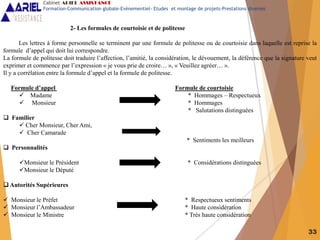 33
2- Les formules de courtoisie et de politesse
Les lettres à forme personnelle se terminent par une formule de politesse ou de courtoisie dans laquelle est reprise la
formule d’appel qui doit lui correspondre.
La formule de politesse doit traduire l’affection, l’amitié, la considération, le dévouement, la déférence que la signature veut
exprimer et commence par l’expression « je vous prie de croire… », « Veuillez agréer… ».
Il y a corrélation entre la formule d’appel et la formule de politesse.
Formule d’appel Formule de courtoisie
 Madame * Hommages – Respectueux
 Monsieur * Hommages
* Salutations distinguées
 Familier
 Cher Monsieur, Cher Ami,
 Cher Camarade
* Sentiments les meilleurs
 Personnalités
Monsieur le Président * Considérations distinguées
Monsieur le Député
 Autorités Supérieures
 Monsieur le Préfet * Respectueux sentiments
 Monsieur l’Ambassadeur * Haute considération
 Monsieur le Ministre * Très haute considération
Cabinet ARIEL ASSISTANCE
Formation-Communication globale-Evènementiel- Etudes et montage de projets-Prestations diverses
 