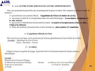 34
C - LA LETTRE ENTRE SERVICES OU LETTRE ADMINISTRATIVE
Elle a une présentation particulière qui est pratiquement toujours la même. Elle comporte un certain nombre de
mentions :
 qui renforcent son caractère officiel : l’appellation de l’Etat et le timbre de service.
 qui assure la clarté de la correspondance dans son cadre hiérarchique : la suscription , la signature et
le sous couvert
 qui servent à l’identification du document lui-même : le numéro d’enregistrement, le lieu , la date ,
l’objet et la référence
 Enfin, des mentions circonstancielles et donc facultatives : pièces jointes et l’ ampliation.
1 - L’appellation officielle de l’Etat
Elle est écrite sur une ligne, suivie en dessous de la devise généralement en haut à droite de la lettre.
Exemple : République de Côte d’Ivoire
Union – Discipline – Travail
2 - Le timbre
Il figure en haut et à gauche de la page. Il peut être bref si le document émane des hautes instances
hiérarchiques.
Exemple :
Ministère de la Fonction Publique
Le Ministre de la Fonction Publique Ou bien Le Ministre de la Fonction Publique
Préfecture de Boundiali Le Préfet de Boundiali
Le Préfet
 