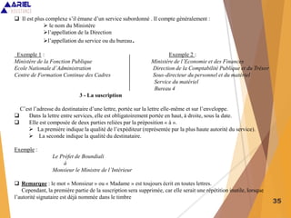 35
 Il est plus complexe s’il émane d’un service subordonné . Il compte généralement :
 le nom du Ministère
l’appellation de la Direction
l’appellation du service ou du bureau.
Exemple 1 : Exemple 2 :
Ministère de la Fonction Publique Ministère de l’Economie et des Finances
Ecole Nationale d’Administration Direction de la Comptabilité Publique et du Trésor
Centre de Formation Continue des Cadres Sous-directeur du personnel et du matériel
Service du matériel
Bureau 4
3 - La suscription
C’est l’adresse du destinataire d’une lettre, portée sur la lettre elle-même et sur l’enveloppe.
 Dans la lettre entre services, elle est obligatoirement portée en haut, à droite, sous la date.
 Elle est composée de deux parties reliées par la préposition « à ».
 La première indique la qualité de l’expéditeur (représentée par la plus haute autorité du service).
 La seconde indique la qualité du destinataire.
Exemple :
Le Préfet de Boundiali
à
Monsieur le Ministre de l’Intérieur
 Remarque : le mot « Monsieur » ou « Madame » est toujours écrit en toutes lettres.
Cependant, la première partie de la suscription sera supprimée, car elle serait une répétition inutile, lorsque
l’autorité signataire est déjà nommée dans le timbre
 