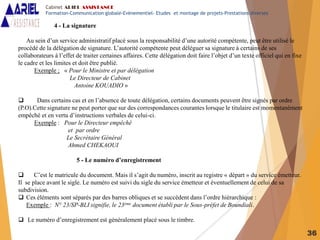 36
4 - La signature
Au sein d’un service administratif placé sous la responsabilité d’une autorité compétente, peut être utilisé le
procédé de la délégation de signature. L’autorité compétente peut déléguer sa signature à certains de ses
collaborateurs à l’effet de traiter certaines affaires. Cette délégation doit faire l’objet d’un texte officiel qui en fixe
le cadre et les limites et doit être publié.
Exemple ; « Pour le Ministre et par délégation
Le Directeur de Cabinet
Antoine KOUADIO »
 Dans certains cas et en l’absence de toute délégation, certains documents peuvent être signés par ordre
(P.O).Cette signature ne peut porter que sur des correspondances courantes lorsque le titulaire est momentanément
empêché et en vertu d’instructions verbales de celui-ci.
Exemple : Pour le Directeur empêché
et par ordre
Le Secrétaire Général
Ahmed CHEKAOUI
5 - Le numéro d’enregistrement
 C’est le matricule du document. Mais il s’agit du numéro, inscrit au registre « départ » du service émetteur.
Il se place avant le sigle. Le numéro est suivi du sigle du service émetteur et éventuellement de celui de sa
subdivision.
 Ces éléments sont séparés par des barres obliques et se succèdent dans l’ordre hiérarchique :
Exemple : N° 23/SP-BLI signifie, le 23ème document établi par le Sous-préfet de Boundiali.
 Le numéro d’enregistrement est généralement placé sous le timbre.
Cabinet ARIEL ASSISTANCE
Formation-Communication globale-Evènementiel- Etudes et montage de projets-Prestations diverses
 