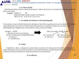 37
6 - Le lieu et la date
Généralement portés en haut et à droite du document. L’adresse du service et son numéro de téléphone peuvent être
portés sous la date.
Exemple : Abidjan le 199
Boulevard André Latrille, Cocody les 2 Plateaux
BP.V 20 Tél. : 22 41 52 25 / 22 41 52 31
7 - Les initiales du rédacteur et de la dactylographe
Cette mention n’a qu’un intérêt limité pour le destinataire. Son utilité est grande pour le service émetteur où l’autorité
responsable pourra savoir qui est l’auteur du document présenté à sa signature et quelle est la secrétaire ou la
dactylographe qui a frappé le texte. Cette mention se place au dessus du timbre.
Exemple : JK/MD Dans cet exemple ,JK/MD Signifie
Ministère de la Fonction Publique
ECOLE NATIONALE D’ADMINISTRATION JK= Jean Kassy MD= Mariam Dosso
Le Directeur (le rédacteur ) ( la Dactylographe)
N° 329/MFP/ENA
8 - L’objet
L’appellation « objet », soulignée et en toutes lettres, est portée sur le côté gauche de la feuille, en respectant la
marge normale prévue pour le corps de la lettre.il a pour but de permettre au destinataire de situer d’un coup d’œil, le
contenu de la lettre et de faciliter la ventilation du courrier et son classement.
9- La référence
Cabinet ARIEL ASSISTANCE
Formation-Communication globale-Evènementiel- Etudes et montage de projets-Prestations
diverses
 
