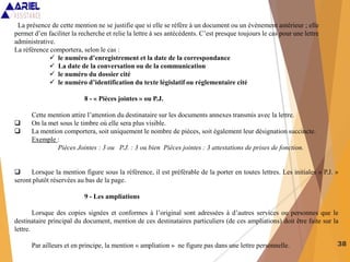 38
La présence de cette mention ne se justifie que si elle se réfère à un document ou un évènement antérieur ; elle
permet d’en faciliter la recherche et relie la lettre à ses antécédents. C’est presque toujours le cas pour une lettre
administrative.
La référence comportera, selon le cas :
 le numéro d’enregistrement et la date de la correspondance
 La date de la conversation ou de la communication
 le numéro du dossier cité
 le numéro d’identification du texte législatif ou réglementaire cité
8 - « Pièces jointes » ou P.J.
Cette mention attire l’attention du destinataire sur les documents annexes transmis avec la lettre.
 On la met sous le timbre où elle sera plus visible.
 La mention comportera, soit uniquement le nombre de pièces, soit également leur désignation succincte.
Exemple :
Pièces Jointes : 3 ou P.J. : 3 ou bien Pièces jointes : 3 attestations de prises de fonction.
 Lorsque la mention figure sous la référence, il est préférable de la porter en toutes lettres. Les initiales « P.J. »
seront plutôt réservées au bas de la page.
9 - Les ampliations
Lorsque des copies signées et conformes à l’original sont adressées à d’autres services ou personnes que le
destinataire principal du document, mention de ces destinataires particuliers (de ces ampliations) doit être faite sur la
lettre.
Par ailleurs et en principe, la mention « ampliation » ne figure pas dans une lettre personnelle.
 