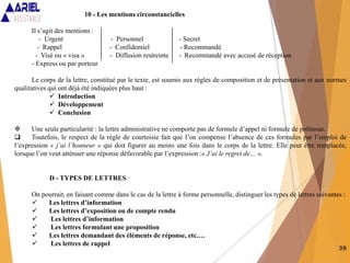 39
10 - Les mentions circonstancielles
Il s’agit des mentions :
- Urgent - Personnel - Secret
- Rappel - Confidentiel - Recommandé
- Visé ou « visa » - Diffusion restreinte - Recommandé avec accusé de réception
- Express ou par porteur
Le corps de la lettre, constitué par le texte, est soumis aux règles de composition et de présentation et aux normes
qualitatives qui ont déjà été indiquées plus haut :
 Introduction
 Développement
 Conclusion
 Une seule particularité : la lettre administrative ne comporte pas de formule d’appel ni formule de politesse.
 Toutefois, le respect de la règle de courtoisie fait que l’on compense l’absence de ces formules par l’emploi de
l’expression « j’ai l’honneur » qui doit figurer au moins une fois dans le corps de la lettre. Elle peut être remplacée,
lorsque l’on veut atténuer une réponse défavorable par l’expression :« J’ai le regret de… ».
D - TYPES DE LETTRES
On pourrait, en faisant comme dans le cas de la lettre à forme personnelle, distinguer les types de lettres suivantes :
 Les lettres d’information
 Les lettres d’exposition ou de compte rendu
 Les lettres d’information
 Les lettres formulant une proposition
 Les lettres demandant des éléments de réponse, etc.…
 Les lettres de rappel
 