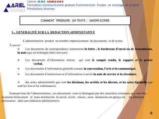4
I - GENERALITÉ SUR LA REDACTION ADMINISTATIVE
L’administration produit un nombre impressionnant de documents et de textes.
À savoir :
 Les documents de correspondance notamment la lettre , le bordereau d’envoi ou de transmission,
la note (qui est échangée entre services) .
 Les documents d’information interne qui sont le compte rendu, le rapport et le procès
verbal.
 Les documents d’information générale comme la convocation, l’avis et le communiqué.
 Les documents d’instruction ou d’information à savoir la note de service et la circulaire.
 des actes administratifs que sont les décisions, les arrêtés et les décrets, et les actes législatifs que
sont les lois et les ordonnances.
Emanant tous de l’administration , ces documents vont se distinguer par des caractères communs qui vont être
examinés brièvement et nous montrerons le savoir écrire . mieux , nous donnerons un aperçu sur les éléments
nécessaires dans une rédaction administrative
COMMENT PRODUIRE UN TEXTE : SAVOIR ECRIRE
Cabinet ARIEL ASSISTANCE
Formation-Communication globale-Evènementiel- Etudes et montage de projets-
Prestations diverses
 