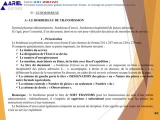 40
II – LE BORDEREAU
A - LE BORDEREAU DE TRANSMISSION
Il prend plusieurs dénominations : bordereau d’envoi , bordereau récapitulatif de pièces adressées
Il s’agit, pour l’essentiel, d’un document, dont on se sert pour véhiculer des pièces de ministère ou de service.
1 – Présentation
Le bordereau se présente souvent sous forme d’une chemise de format 210 x 297 mm ou 210 x 270 mm.
Il comporte généralement, dans sa partie imprimée, les éléments suivants :
 Le timbre du service
 La désignation de l’Etat et sa devise
 Le numéro d’enregistrement
 La mention, mais laissée en blanc, de la date avec lieu d’expédition ;
 Le titre du document : « bordereau d’envoi ou de transmission » en majuscule ou bien « bordereau
récapitulatif des pièces adressées à… », accompagné, à droite et en dessous, de la préposition « à »,
définissant la place de la suscription En dessous, un cadre divisé en trois colonnes occupe le reste de la page.
 La colonne de gauche porte le titre « DESIGNATION des pièces » ou « Nature des pièces » ou toute
autre formule équivalente.
 La colonne centrale « Nombre de pièces » ou seulement « Nombre » de ;
 La colonne de droite : « Observations ».
Remarque : le bordereau prend le titre de SOIT TRANSMIS pour les transmissions au sein d’une même
administration : habituellement, il s’emploie de supérieur à subordonné pour transmettre avec les pièces, les
instructions relatives à leur traitement.
Le bordereau d’envoi peut également comporter un accusé de réception. Cela signifie qu’une copie est retournée,
visée au service expéditeur.
Cabinet ARIEL ASSISTANCE
Formation-Communication globale-Evènementiel- Etudes et montage de projets-Prestations diverses
 