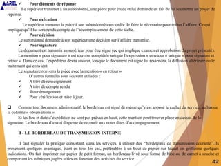 42
 Pour éléments de réponse
Le supérieur transmet à un subordonné, une pièce pour étude et lui demande en fait de lui soumettre un projet de
réponse.
 Pour exécution
Le supérieur transmet la pièce à son subordonné avec ordre de faire le nécessaire pour traiter l’affaire. Ce qui
implique qu’il lui sera rendu compte de l’accomplissement de cette tâche.
 Pour décision
Le subordonné demande à son supérieur une décision sur l’affaire transmise.
 Pour signature
Le document est transmis au supérieur pour être signé (ce qui implique examen et approbation du projet présenté).
La mention « pour signature » est souvent complétée soit par l’expression « et retour » soit par « pour signature et
retour ». Dans ce cas, l’expéditeur devra assurer, lorsque le document est signé lui reviendra, la diffusion ultérieure ou le
traitement qui convient.
Le signataire renverra la pièce avec la mention « en retour »
D’autres formules sont souvent utilisées :
 A titre de renseignement
 A titre de compte rendu
 Pour émargement
 Pour vérification et mise à jour.
 Comme tout document administratif, le bordereau est signé de même qu’y est apposé le cachet du service, au bas de
la colonne « observations ».
Si les lieu et date d’expédition ne sont pas prévus en haut, cette mention peut trouver place en dessus de la
signature. Le bordereau d’envoi dispense de recourir aux notes dites d’accompagnement.
B - LE BORDEREAU DE TRANSMISSION INTERNE
Il faut signaler la pratique consistant, dans les services, à utiliser des ‘‘bordereaux de transmission courante’’.Ils
présentent quelques avantages, étant en tous les cas, préférables à un bout de papier sur lequel on griffonne quelques
indications. On fait imprimer sur papier de petit format, un bordereau livré sous forme de bloc ou de carnet à souche et
comportant les rubriques jugées utiles en fonction des activités du service.
 