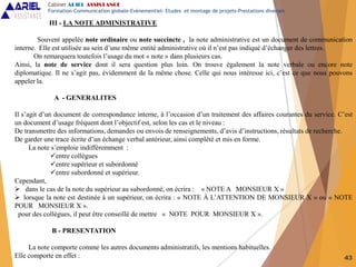 43
III - LA NOTE ADMINISTRATIVE
Souvent appelée note ordinaire ou note succincte , la note administrative est un document de communication
interne. Elle est utilisée au sein d’une même entité administrative où il n’est pas indiqué d’échanger des lettres.
On remarquera toutefois l’usage du mot « note » dans plusieurs cas.
Ainsi, la note de service dont il sera question plus loin. On trouve également la note verbale ou encore note
diplomatique. Il ne s’agit pas, évidemment de la même chose. Celle qui nous intéresse ici, c’est ce que nous pouvons
appeler la.
A - GENERALITES
Il s’agit d’un document de correspondance interne, à l’occasion d’un traitement des affaires courantes du service. C’est
un document d’usage fréquent dont l’objectif est, selon les cas et le niveau :
De transmettre des informations, demandes ou envois de renseignements, d’avis d’instructions, résultats de recherche.
De garder une trace écrite d’un échange verbal antérieur, ainsi complété et mis en forme.
La note s’emploie indifféremment :
entre collègues
entre supérieur et subordonné
entre subordonné et supérieur.
Cependant,
 dans le cas de la note du supérieur au subordonné, on écrira : « NOTE A MONSIEUR X »
 lorsque la note est destinée à un supérieur, on écrira : « NOTE À L’ATTENTION DE MONSIEUR X » ou « NOTE
POUR MONSIEUR X ».
pour des collègues, il peut être conseillé de mettre « NOTE POUR MONSIEUR X ».
B - PRESENTATION
La note comporte comme les autres documents administratifs, les mentions habituelles.
Elle comporte en effet :
Cabinet ARIEL ASSISTANCE
Formation-Communication globale-Evènementiel- Etudes et montage de projets-Prestations diverses
 