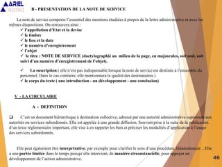46
B - PRESENTATION DE LA NOTE DE SERVICE
La note de service comporte l’essentiel des mentions étudiées à propos de la lettre administrative et avec les
mêmes dispositions. On retrouvera ainsi :
 l’appellation d’Etat et la devise
 le timbre
 le lieu et la date
 le numéro d’enregistrement
 l’objet
 le titre : NOTE DE SERVICE (dactylographié au milieu de la page, en majuscules, soit seul, soit
suivi d’un numéro d’enregistrement de l’objet).
 La suscription ( elle n’est pas indispensable lorsque la note de service est destinée à l’ensemble du
personnel. Dans le cas contraire, elle mentionnera la qualité des destinataires.)
 le corps du texte ( une introduction - un développement - une conclusion)
V - LA CIRCULAIRE
A - DEFINITION
 C’est un document hiérarchique à destination collective, adressé par une autorité administrative supérieure aux
autorités ou services subordonnés. Elle est appelée à une grande diffusion. Souvent prise à la suite de la publication
d’un texte réglementaire important, elle vise à en rappeler les buts et préciser les modalités d’application à l’usage
des services subordonnés.
Elle peut également être interprétative, par exemple pour clarifier le sens d’une procédure. Généralement , Elle
a une portée limitée dans le temps puisqu’elle intervient, de manière circonstancielle, pour appuyer un
développement de l’action administrative.
 