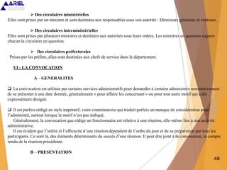 48
 Des circulaires ministérielles
Elles sont prises par un ministre et sont destinées aux responsables sous son autorité : Directeurs généraux et centraux.
 Des circulaires interministérielles
Elles sont prises par plusieurs ministres et destinées aux autorités sous leurs ordres. Les ministres en question signent
chacun la circulaire en question.
 Des circulaires préfectorales
Prises par les préfets, elles sont destinées aux chefs de service dans le département.
VI - LA CONVOCATION
A – GENERALITES
 La convocation est utilisée par certains services administratifs pour demander à certains administrés nominativement
de se présenter à une date donnée, généralement « pour affaire les concernant » ou pour tout autre motif qui a été
expressément désigné.
 Il est parfois rédigé en style impératif, voire comminatoire qui traduit parfois un manque de considération pour
l’administré, surtout lorsque le motif n’est pas indiqué.
Généralement, la convocation que rédige un fonctionnaire est relative à une réunion, elle-même liée à une activité
administrative.
Il est évident que l’utilité et l’efficacité d’une réunion dépendent de l’ordre du jour et de sa préparation par tous les
participants. Ce sont là, des éléments déterminants du succès d’une réunion. Il peut être joint à la convocation, le compte
rendu de la réunion précédente.
B – PRESENTATION
 