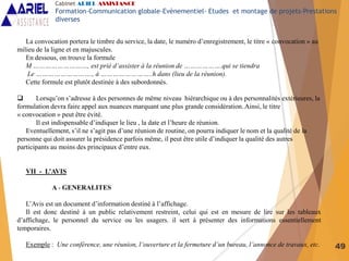 49
La convocation portera le timbre du service, la date, le numéro d’enregistrement, le titre « convocation » au
milieu de la ligne et en majuscules.
En dessous, on trouve la formule
M ………………………, est prié d’assister à la réunion de ……………….qui se tiendra
Le ………………………., à ……………………..h dans (lieu de la réunion).
Cette formule est plutôt destinée à des subordonnés.
 Lorsqu’on s’adresse à des personnes de même niveau hiérarchique ou à des personnalités extérieures, la
formulation devra faire appel aux nuances marquant une plus grande considération. Ainsi, le titre
« convocation » peut être évité.
Il est indispensable d’indiquer le lieu , la date et l’heure de réunion.
Eventuellement, s’il ne s’agit pas d’une réunion de routine, on pourra indiquer le nom et la qualité de la
personne qui doit assurer la présidence parfois même, il peut être utile d’indiquer la qualité des autres
participants au moins des principaux d’entre eux.
VII - L’AVIS
A - GENERALITES
L’Avis est un document d’information destiné à l’affichage.
Il est donc destiné à un public relativement restreint, celui qui est en mesure de lire sur les tableaux
d’affichage, le personnel du service ou les usagers. il sert à présenter des informations essentiellement
temporaires.
Exemple : Une conférence, une réunion, l’ouverture et la fermeture d’un bureau, l’annonce de travaux, etc.
Cabinet ARIEL ASSISTANCE
Formation-Communication globale-Evènementiel- Etudes et montage de projets-Prestations
diverses
 