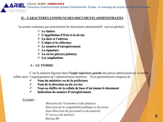 5
II - CARACTERES COMMUNS DES DOCUMENTS ADMINISTRATIFS
les points communs qui caractérisent les documents administratifs sont en général :
 Le timbre
 L’appellation d’Etat et la devise
 La date et l’adresse
 L’objet et la référence
 Le numéro d’enregistrement
 La signature
 La ou les pièce(s) jointe(s)
 Les ampliations
A - LE TIMBRE
C’est la mention figurant dans l’angle supérieur gauche des pièces administratives. le timbre
reflète alors l’organigramme de l’administration émettrice . Il est généralement composé de :
 Nom du ministère ou de la préfecture
 Nom de la direction ou du service
 Nom ou chiffre de la cellule de base d’où émane le document
 Indication du numéro d’enregistrement.
Exemple :
Ministère de l’économie et des finances
Direction de la comptabilité publique et du trésor
Sous Direction du personnel et du matériel
N° service du matériel
Bureau B4
Cabinet ARIEL ASSISTANCE
Formation-Communication globale-Evènementiel- Etudes et montage de projets-Prestations diverses
 