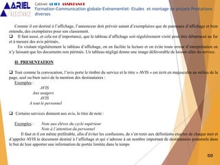50
Comme il est destiné à l’affichage, l’annonceur doit prévoir autant d’exemplaires que de panneaux d’affichage et bien
entendu, des exemplaires pour son classement.
 Il faut aussi, et cela est d’importance, que le tableau d’affichage soit régulièrement visité pour être débarrassé au fur
et à mesure des avis périmés..
En visitant régulièrement le tableau d’affichage, on en facilite la lecture et on évite toute erreur d’interprétation en
n’y laissant que les documents non périmés. Un tableau négligé donne une image défavorable de laisser-aller du service.
II- PRESENTATION
 Tout comme la convocation, l’avis porte le timbre du service et le titre « AVIS » est écrit en majuscules au milieu de la
page, seul ou bien suivi de la mention des destinataires :
Exemples :
AVIS
Aux usagers
AVIS
A tout le personnel
 Certains services donnent aux avis, le titre de note :
Exemples : Note aux élèves du cycle supérieur
Note à l’attention du personnel
Il faut et il est même préférable, afin d’éviter les confusions, de s’en tenir aux définitions exactes de chaque mot et
d’appeler AVIS le document destiné à l’affichage et qui s’adresse à un nombre important de destinataires potentiels dans
le but de leur apporter une information de portée limitée dans le temps
Cabinet ARIEL ASSISTANCE
Formation-Communication globale-Evènementiel- Etudes et montage de projets-Prestations
diverses
 