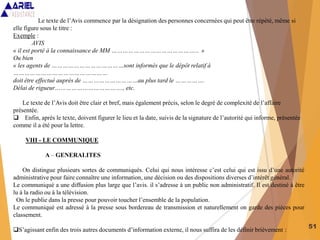 51
Le texte de l’Avis commence par la désignation des personnes concernées qui peut être répété, même si
elle figure sous le titre :
Exemple :
AVIS
« il est porté à la connaissance de MM ………………………………………... »
Ou bien
« les agents de …………………………………sont informés que le dépôt relatif à
……………………………………………
doit être effectué auprès de …………………………au plus tard le …………….
Délai de rigueur………………………………., etc.
Le texte de l’Avis doit être clair et bref, mais également précis, selon le degré de complexité de l’affaire
présentée.
 Enfin, après le texte, doivent figurer le lieu et la date, suivis de la signature de l’autorité qui informe, présentée
comme il a été pour la lettre.
VIII - LE COMMUNIQUE
A – GENERALITES
On distingue plusieurs sortes de communiqués. Celui qui nous intéresse c’est celui qui est issu d’une autorité
administrative pour faire connaître une information, une décision ou des dispositions diverses d’intérêt général.
Le communiqué a une diffusion plus large que l’avis. il s’adresse à un public non administratif. Il est destiné à être
lu à la radio ou à la télévision.
On le publie dans la presse pour pouvoir toucher l’ensemble de la population.
Le communiqué est adressé à la presse sous bordereau de transmission et naturellement on garde des pièces pour
classement.
S’agissant enfin des trois autres documents d’information externe, il nous suffira de les définir brièvement :
 
