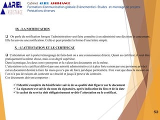 52
IX - LA NOTIFICATION
 On parle de notification lorsque l’administration veut faire connaître à un administré une décision le concernant.
Elle lui envoie une notification. Celle-ci peut prendre la forme d’une lettre simple.
X - L’ATTESTATION ET LE CERTIFICAT
 L’attestation sert à porter témoignage de faits dont on a une connaissance directe. Quant au certificat, il veut dire
pratiquement la même chose, mais à un degré supérieur.
Dans la pratique, les deux sont synonymes et la valeur des documents est la même.
L’attestation ou le certificat délivré par une autorité administrative (et à plus forte raison par une personne privée)
est un document destiné à faire foi mais qui n’a pas de force juridique particulière. Il ne vaut que dans la mesure où
l’on n’a pas de raisons de contester sa véracité et jusqu’à preuve du contraire.
Ces documents doivent comporter :
 l’identité complète du bénéficiaire suivie de sa qualité doit figurer sur le document
 La signature est suivie du nom du signataire, après indication du lieu et de la date
 le cachet du service doit obligatoirement revêtir l’attestation ou le certificat.
Cabinet ARIEL ASSISTANCE
Formation-Communication globale-Evènementiel- Etudes et montage de projets-
Prestations diverses
 