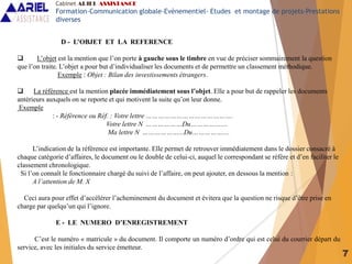 7
D - L’OBJET ET LA REFERENCE
 L’objet est la mention que l’on porte à gauche sous le timbre en vue de préciser sommairement la question
que l’on traite. L’objet a pour but d’individualiser les documents et de permettre un classement méthodique.
Exemple : Objet : Bilan des investissements étrangers.
 La référence est la mention placée immédiatement sous l’objet. Elle a pour but de rappeler les documents
antérieurs auxquels on se reporte et qui motivent la suite qu’on leur donne.
Exemple
: - Référence ou Réf. : Votre lettre …………………………………….
Votre lettre N ………………Du……………....
Ma lettre N ………………...Du……………....
L’indication de la référence est importante. Elle permet de retrouver immédiatement dans le dossier consacré à
chaque catégorie d’affaires, le document ou le double de celui-ci, auquel le correspondant se réfère et d’en faciliter le
classement chronologique.
Si l’on connaît le fonctionnaire chargé du suivi de l’affaire, on peut ajouter, en dessous la mention :
A l’attention de M. X
Ceci aura pour effet d’accélérer l’acheminement du document et évitera que la question ne risque d’être prise en
charge par quelqu’un qui l’ignore.
E - LE NUMERO D’ENREGISTREMENT
C’est le numéro « matricule » du document. Il comporte un numéro d’ordre qui est celui du courrier départ du
service, avec les initiales du service émetteur.
Cabinet ARIEL ASSISTANCE
Formation-Communication globale-Evènementiel- Etudes et montage de projets-Prestations
diverses
 