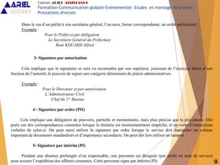 9
Dans le cas d’un préfet à son secrétaire général, l’on aura, forme correspondante, un arrêté préfectoral.
Exemple :
Pour le Préfet et par délégation
Le Secrétaire Général de Préfecture
Boni KOUASSI Alfred
3- Signature par autorisation
Cela implique que le signataire se sera vu reconnaître par son supérieur, jouissant de l’exercice direct d’une
fraction de l’autorité, le pouvoir de signer une catégorie déterminée de pièces administratives.
Exemple :
Pour le Directeur et par autorisation
L’Administrateur Civil
Chef du 1er Bureau
4 - Signature par ordre (PO)
Cela implique une délégation de pouvoirs, partielle et momentanée, mais plus précise que la précédente. Elle
porte sur des correspondances courantes lorsque le titulaire est momentanément empêché, et en vertu d’instructions
verbales de celui-ci. On peut aussi utiliser la signature par ordre lorsque le service doit manipuler un volume
important de documents standardisés et d’importance secondaire. On peut dès lors utiliser un tampon.
5- Signature par intérim (PI)
Pendant une absence prolongée d’un responsable, une personne est désignée (par arrêté ou note de service)
pour assurer l’expédition des affaires courantes. Cette personne signe par intérim (PI).
Cabinet ARIEL ASSISTANCE
Formation-Communication globale-Evènementiel- Etudes et montage de projets-
Prestations diverses
 