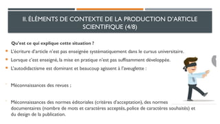 Qu’est ce qui explique cette situation ?
 L’écriture d’article n’est pas enseignée systématiquement dans le cursus universitaire.
 Lorsque c’est enseigné, la mise en pratique n’est pas suffisamment développée.
 L’autodidactisme est dominant et beaucoup agissent à l’aveuglette :
⁻ Méconnaissances des revues ;
⁻ Méconnaissances des normes éditoriales (critères d’acceptation), des normes
documentaires (nombre de mots et caractères acceptés, police de caractères souhaités) et
du design de la publication.
II. ÉLÉMENTS DE CONTEXTE DE LA PRODUCTION D’ARTICLE
SCIENTIFIQUE (4/8)
 