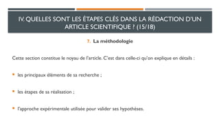 7. La méthodologie
Cette section constitue le noyau de l’article. C’est dans celle-ci qu’on explique en détails :
 les principaux éléments de sa recherche ;
 les étapes de sa réalisation ;
 l’approche expérimentale utilisée pour valider ses hypothèses.
IV. QUELLES SONT LES ÉTAPES CLÉS DANS LA RÉDACTION D’UN
ARTICLE SCIENTIFIQUE ? (15/18)
 