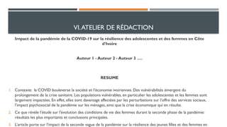 VI.ATELIER DE RÉDACTION
Impact de la pandémie de la COVID-19 sur la résilience des adolescentes et des femmes en Côte
d’Ivoire
Auteur 1 - Auteur 2 - Auteur 3 ….
RESUME
1. Contexte: la COVID bouleverse la société et l’économie ivoiriennes. Des vulnérabilités émergent du
prolongement de la crise sanitaire. Les populations vulnérables, en particulier les adolescentes et les femmes sont
largement impactées. En effet, elles sont davantage affectées par les perturbations sur l’offre des services sociaux,
l’impact psychosocial de la pandémie sur les ménages, ainsi que la crise économique qui en résulte.
2. Ce que révèle l’étude sur l'évolution des conditions de vie des femmes durant la seconde phase de la pandémie:
résultats les plus importants et conclusions principales.
3. L’article porte sur l’impact de la seconde vague de la pandémie sur la résilience des jeunes filles et des femmes en
 